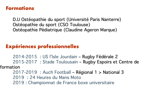   Formations D.U Ostéopathie du sport (Université Paris Nanterre) Ostéopathie du sport (CSO Toulouse) Ostéopathie Pédiatrique (Claudine Ageron Marque) Expériences professionnelles 2014-2015 : US l’Isle Jourdain – Rugby Fédérale 2 2015-2017 : Stade Toulousain – Rugby Espoirs et Centre de formation 2017-2019 : Auch Football – Régional 1 > National 3 2019 : 24 Heures du Mans Moto 2019 : Championnat de France boxe universitaire 